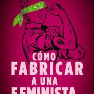 Cómo Fabricar a una Feminista [Libro] Y cómo rescatarla de la prisión de falsa libertad que se le prometió